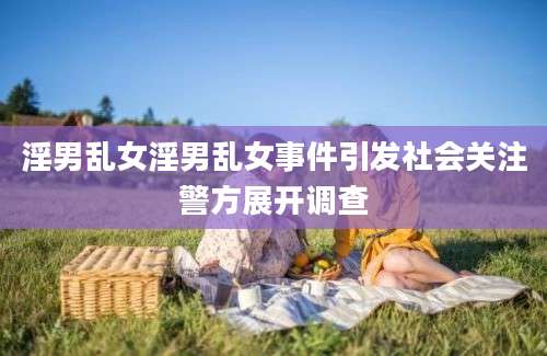 淫男乱女淫男乱女事件引发社会关注警方展开调查