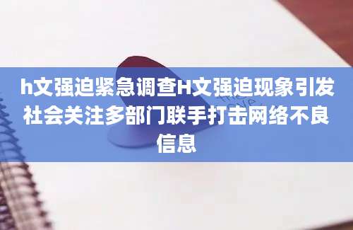 h文强迫紧急调查H文强迫现象引发社会关注多部门联手打击网络不良信息