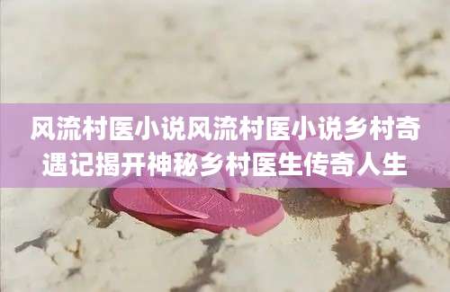 风流村医小说风流村医小说乡村奇遇记揭开神秘乡村医生传奇人生