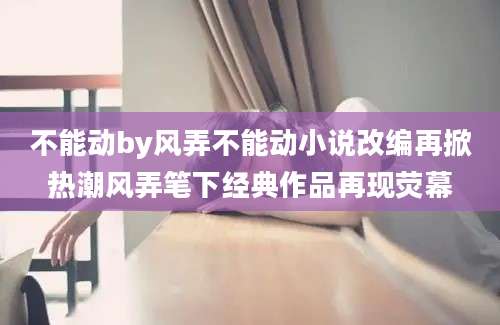 不能动by风弄不能动小说改编再掀热潮风弄笔下经典作品再现荧幕
