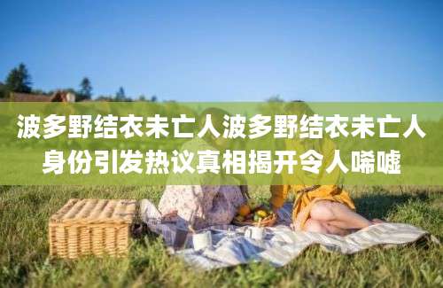 波多野结衣未亡人波多野结衣未亡人身份引发热议真相揭开令人唏嘘