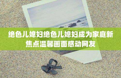 绝色儿媳妇绝色儿媳妇成为家庭新焦点温馨画面感动网友