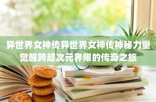 异世界女神传异世界女神传神秘力量觉醒跨越次元界限的传奇之旅