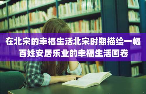 在北宋的幸福生活北宋时期描绘一幅百姓安居乐业的幸福生活画卷