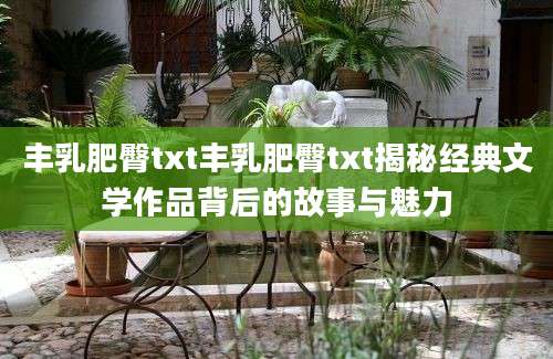 丰乳肥臀txt丰乳肥臀txt揭秘经典文学作品背后的故事与魅力