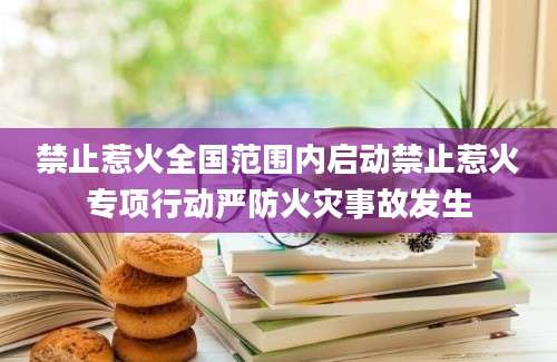 禁止惹火全国范围内启动禁止惹火专项行动严防火灾事故发生