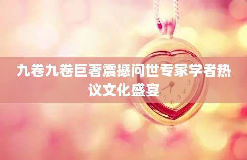 九卷九卷巨著震撼问世专家学者热议文化盛宴