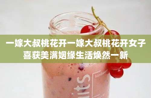 一嫁大叔桃花开一嫁大叔桃花开女子喜获美满姻缘生活焕然一新
