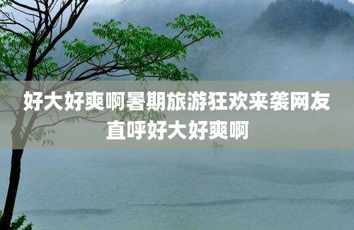 好大好爽啊暑期旅游狂欢来袭网友直呼好大好爽啊