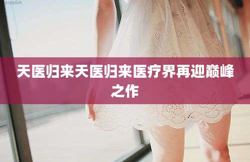 天医归来天医归来医疗界再迎巅峰之作
