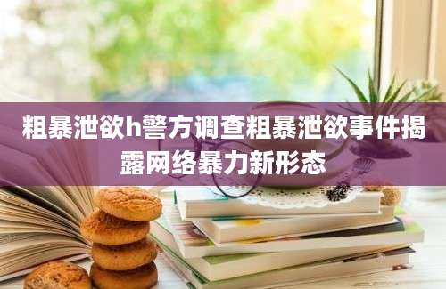 粗暴泄欲h警方调查粗暴泄欲事件揭露网络暴力新形态