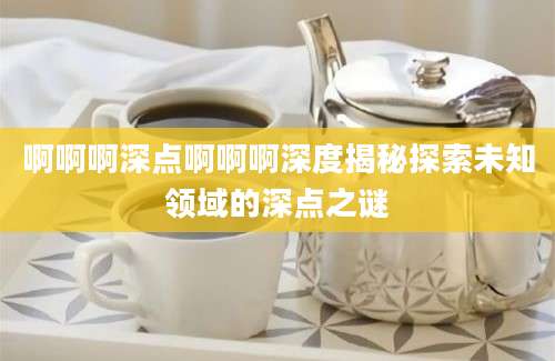 啊啊啊深点啊啊啊深度揭秘探索未知领域的深点之谜