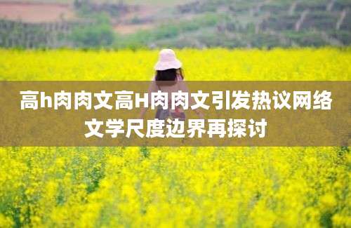 高h肉肉文高H肉肉文引发热议网络文学尺度边界再探讨