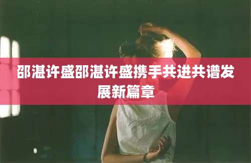 邵湛许盛邵湛许盛携手共进共谱发展新篇章