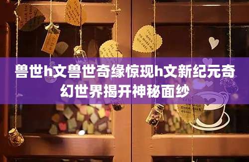 兽世h文兽世奇缘惊现h文新纪元奇幻世界揭开神秘面纱