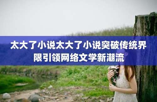 太大了小说太大了小说突破传统界限引领网络文学新潮流