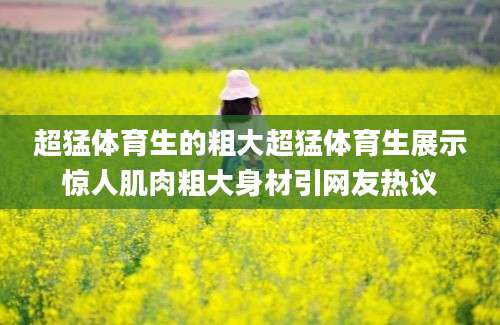 超猛体育生的粗大超猛体育生展示惊人肌肉粗大身材引网友热议