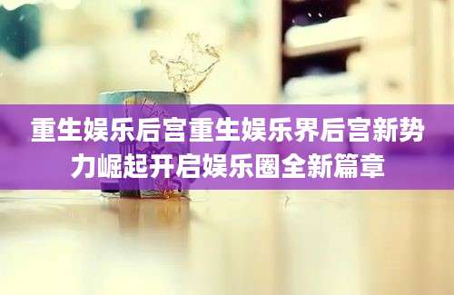 重生娱乐后宫重生娱乐界后宫新势力崛起开启娱乐圈全新篇章