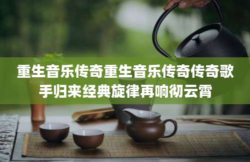 重生音乐传奇重生音乐传奇传奇歌手归来经典旋律再响彻云霄
