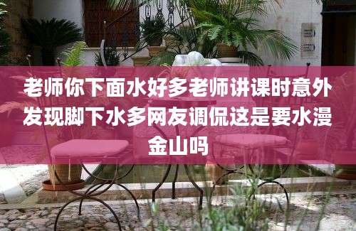 老师你下面水好多老师讲课时意外发现脚下水多网友调侃这是要水漫金山吗