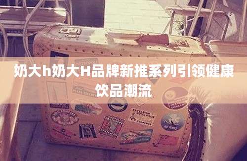 奶大h奶大H品牌新推系列引领健康饮品潮流