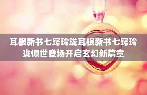耳根新书七窍玲珑耳根新书七窍玲珑倾世登场开启玄幻新篇章