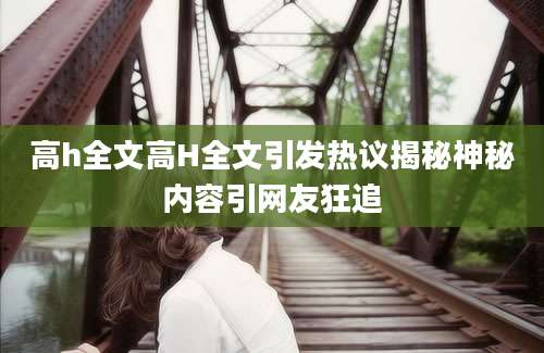高h全文高H全文引发热议揭秘神秘内容引网友狂追