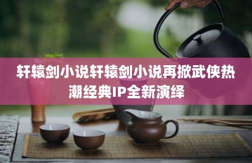 轩辕剑小说轩辕剑小说再掀武侠热潮经典IP全新演绎