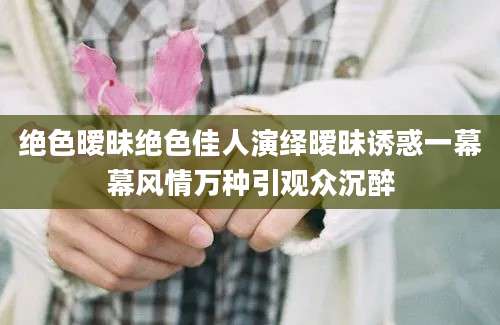 绝色暧昧绝色佳人演绎暧昧诱惑一幕幕风情万种引观众沉醉