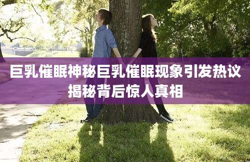 巨乳催眠神秘巨乳催眠现象引发热议揭秘背后惊人真相
