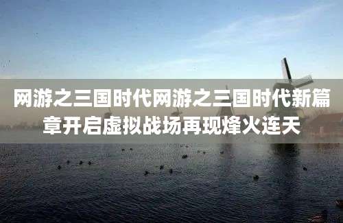 网游之三国时代网游之三国时代新篇章开启虚拟战场再现烽火连天