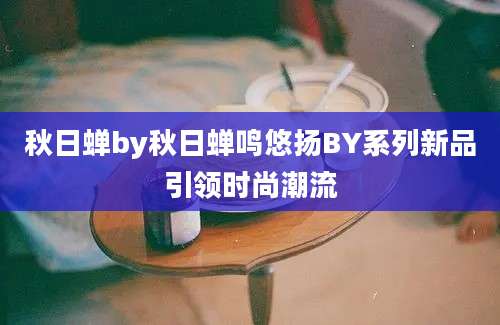 秋日蝉by秋日蝉鸣悠扬BY系列新品引领时尚潮流