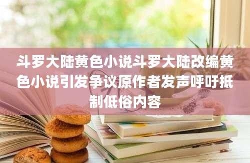 斗罗大陆黄色小说斗罗大陆改编黄色小说引发争议原作者发声呼吁抵制低俗内容