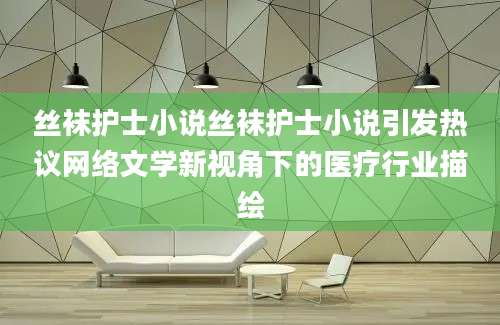 丝袜护士小说丝袜护士小说引发热议网络文学新视角下的医疗行业描绘