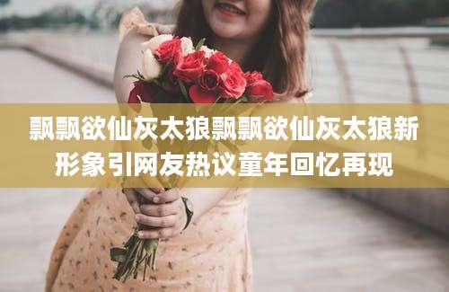 飘飘欲仙灰太狼飘飘欲仙灰太狼新形象引网友热议童年回忆再现