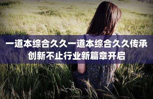一道本综合久久一道本综合久久传承创新不止行业新篇章开启
