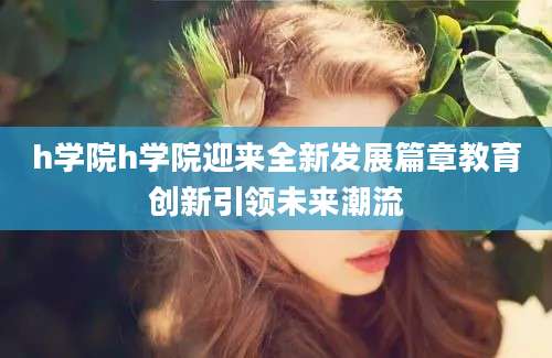 h学院h学院迎来全新发展篇章教育创新引领未来潮流