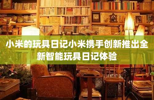 小米的玩具日记小米携手创新推出全新智能玩具日记体验