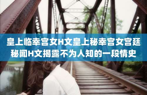 皇上临幸宫女H文皇上秘幸宫女宫廷秘闻H文揭露不为人知的一段情史