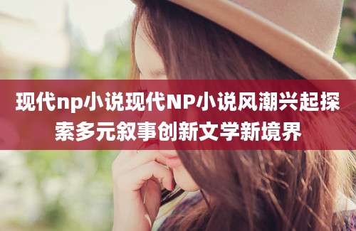 现代np小说现代NP小说风潮兴起探索多元叙事创新文学新境界