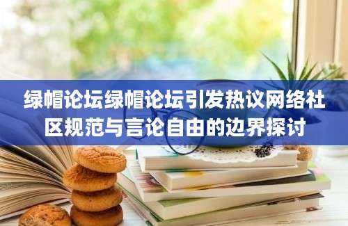 绿帽论坛绿帽论坛引发热议网络社区规范与言论自由的边界探讨