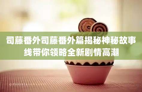司藤番外司藤番外篇揭秘神秘故事线带你领略全新剧情高潮