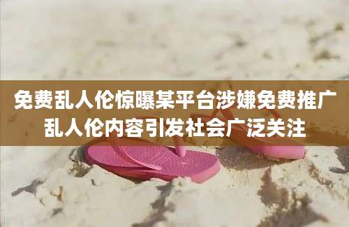 免费乱人伦惊曝某平台涉嫌免费推广乱人伦内容引发社会广泛关注