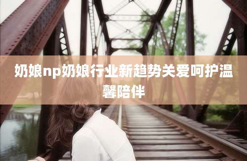 奶娘np奶娘行业新趋势关爱呵护温馨陪伴