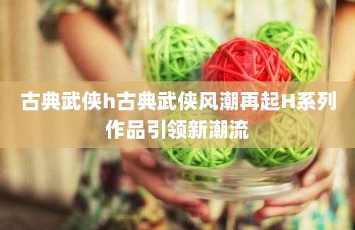 古典武侠h古典武侠风潮再起H系列作品引领新潮流