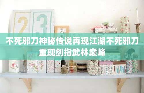 不死邪刀神秘传说再现江湖不死邪刀重现剑指武林巅峰