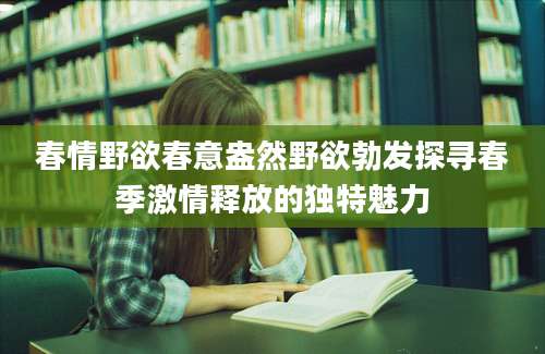 春情野欲春意盎然野欲勃发探寻春季激情释放的独特魅力