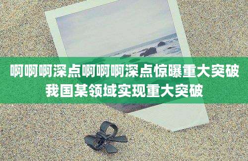 啊啊啊深点啊啊啊深点惊曝重大突破我国某领域实现重大突破