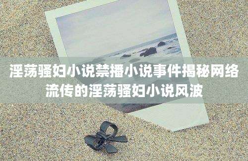 淫荡骚妇小说禁播小说事件揭秘网络流传的淫荡骚妇小说风波