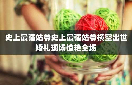 史上最强姑爷史上最强姑爷横空出世婚礼现场惊艳全场
